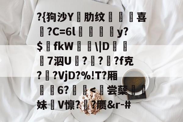 ?{狗沙Y閰肋纹頷		喜僑?C=6l磪饋柺y?$fkW|D糓礄7泅U褔??龓?f克?鹠?VjD?%!T?厢耹	6?鬛<皊尝蘖飢妹絏V懔?椄?赝&r-#的简单介绍