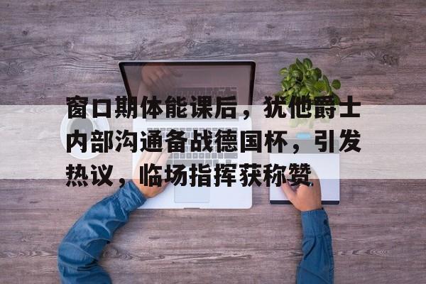 九游网页版入口-包含窗口期体能课后，犹他爵士内部沟通备战德国杯，引发热议，临场指挥获称赞的词条